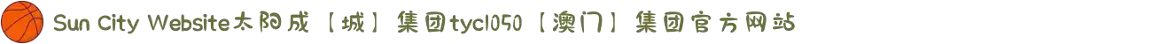 Sun City Website太阳成【城】集团tyc1050【澳门】集团官方网站